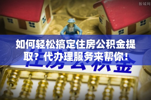 呼伦贝尔如何轻松搞定住房公积金提取？代办理服务来帮你！