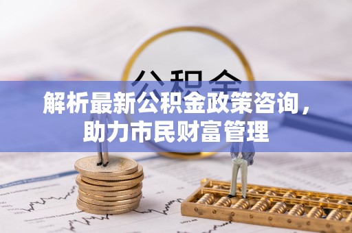 呼伦贝尔解析最新公积金政策咨询，助力市民财富管理