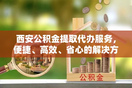 呼伦贝尔西安公积金提取代办服务，便捷、高效、省心的解决方案