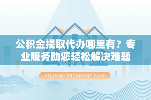 呼伦贝尔公积金提取代办哪里有？专业服务助您轻松解决难题